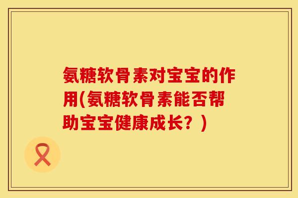 氨糖软骨素对宝宝的作用(氨糖软骨素能否帮助宝宝健康成长？)