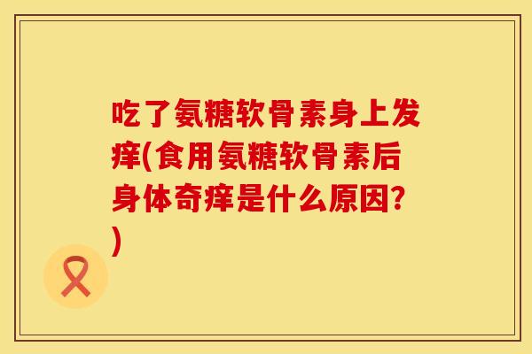 吃了氨糖软骨素身上发痒(食用氨糖软骨素后身体奇痒是什么原因？)