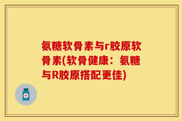 氨糖软骨素与r胶原软骨素(软骨健康：氨糖与R胶原搭配更佳)