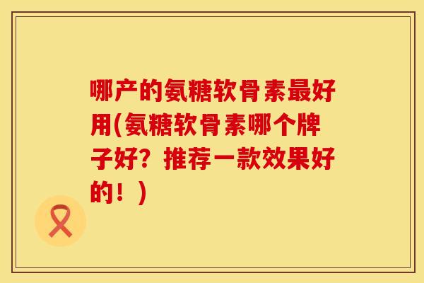哪产的氨糖软骨素最好用(氨糖软骨素哪个牌子好?推荐一款效果好的!)