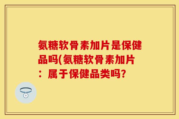 氨糖软骨素加片是保健品吗(氨糖软骨素加片：属于保健品类吗？