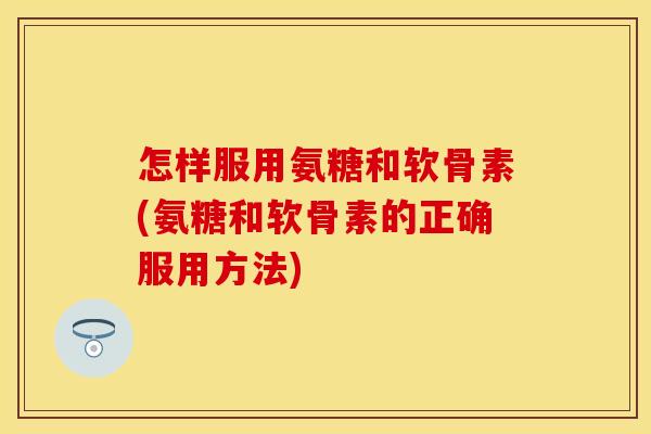 怎样服用氨糖和软骨素(氨糖和软骨素的正确服用方法)
