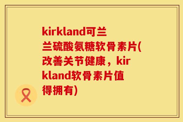 kirkland可兰兰硫酸氨糖软骨素片(改善关节健康,kirkland软骨素片值得拥有)