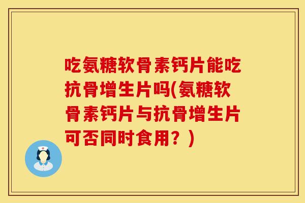 吃氨糖软骨素钙片能吃抗骨增生片吗(氨糖软骨素钙片与抗骨增生片可否同时食用?)