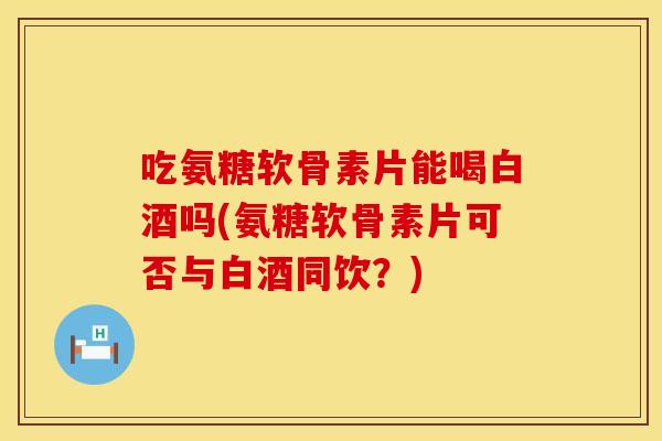 吃氨糖软骨素片能喝白酒吗(氨糖软骨素片可否与白酒同饮？)