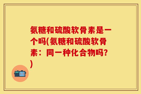 氨糖和硫酸软骨素是一个吗(氨糖和硫酸软骨素:同一种化合物吗?)