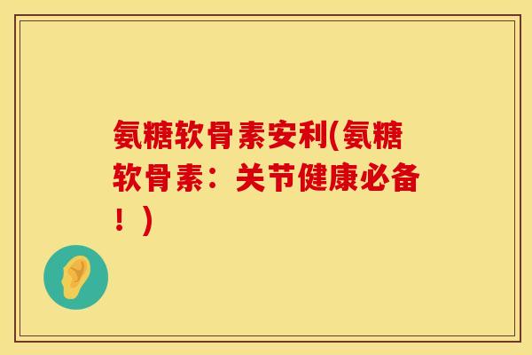 氨糖软骨素安利(氨糖软骨素：关节健康必备！)