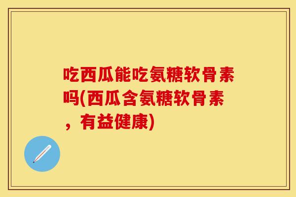 吃西瓜能吃氨糖软骨素吗(西瓜含氨糖软骨素，有益健康)