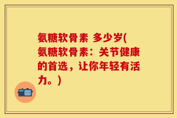 氨糖软骨素 多少岁(氨糖软骨素：关节健康的首选，让你年轻有活力。)