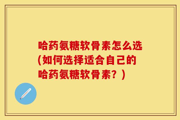哈药氨糖软骨素怎么选(如何选择适合自己的哈药氨糖软骨素?) 哈药氨糖软骨素怎么选(如何选择适合自己的哈药氨糖软骨素?)