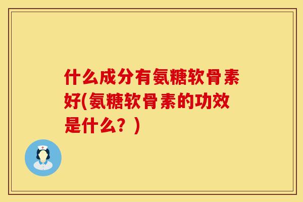 什么成分有氨糖软骨素好(氨糖软骨素的功效是什么?) 什么成分有氨糖软骨素好(氨糖软骨素的功效是什么?)