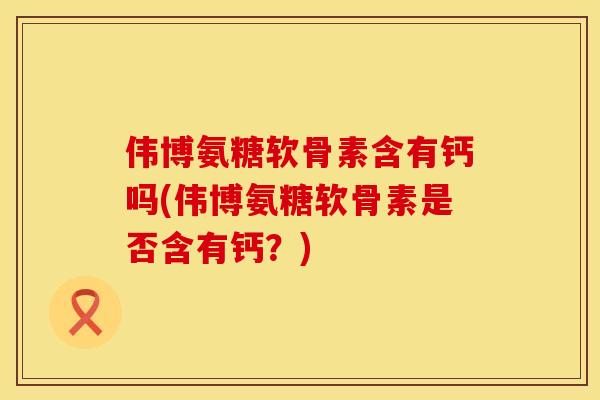 伟博氨糖软骨素含有钙吗(伟博氨糖软骨素是否含有钙？)