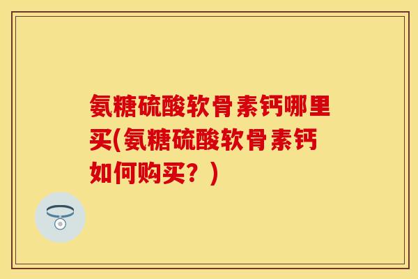 氨糖硫酸软骨素钙哪里买(氨糖硫酸软骨素钙如何购买？)