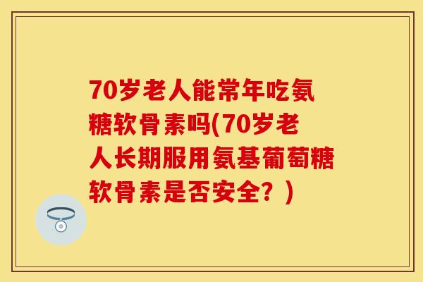 70岁老人能常年吃氨糖软骨素吗(70岁老人长期服用氨基葡萄糖软骨素是否安全?)