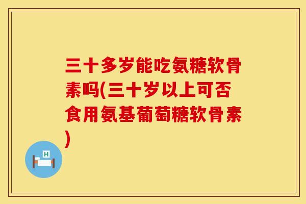 三十多岁能吃氨糖软骨素吗(三十岁以上可否食用氨基葡萄糖软骨素)