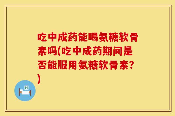 吃中成药能喝氨糖软骨素吗(吃中成药期间是否能服用氨糖软骨素？)