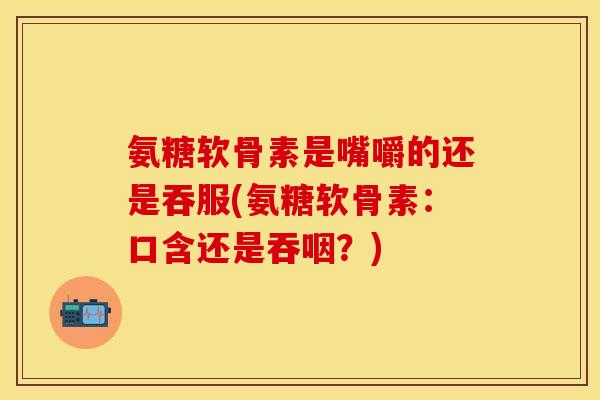 氨糖软骨素是嘴嚼的还是吞服(氨糖软骨素：口含还是吞咽？)