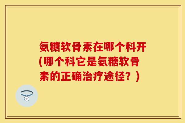 氨糖软骨素在哪个科开(哪个科它是氨糖软骨素的正确治疗途径？)