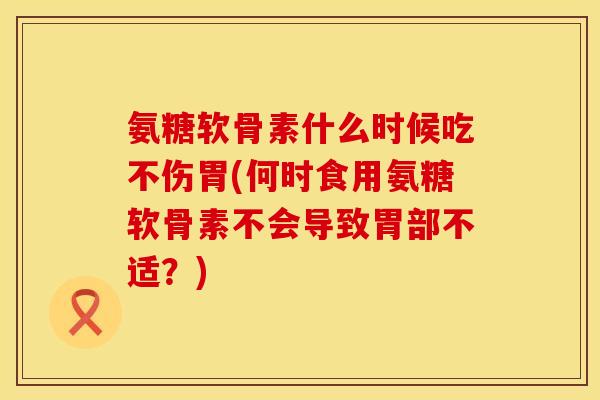 氨糖软骨素什么时候吃不伤胃(何时食用氨糖软骨素不会导致胃部不适？)