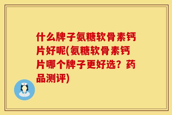 什么牌子氨糖软骨素钙片好呢(氨糖软骨素钙片哪个牌子更好选？药品测评)