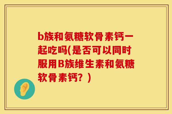 b族和氨糖软骨素钙一起吃吗(是否可以同时服用B族维生素和氨糖软骨素钙？)