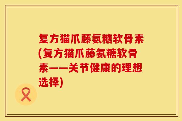 复方猫爪藤氨糖软骨素(复方猫爪藤氨糖软骨素——关节健康的理想选择)