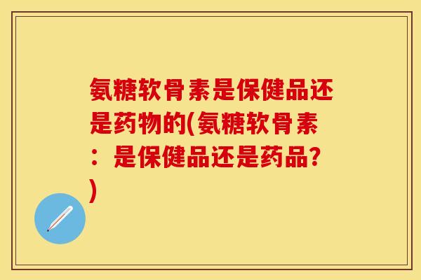氨糖软骨素是保健品还是药物的(氨糖软骨素：是保健品还是药品？)