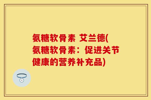 氨糖软骨素 艾兰德(氨糖软骨素：促进关节健康的营养补充品)