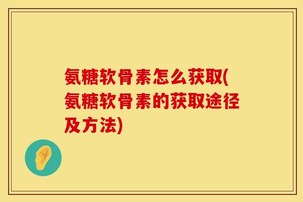 氨糖软骨素怎么获取(氨糖软骨素的获取途径及方法)