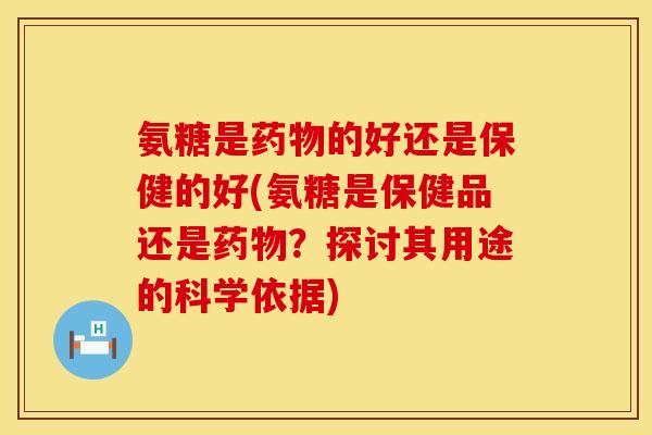 氨糖是药物的好还是保健的好(氨糖是保健品还是药物？探讨其用途的科学依据)