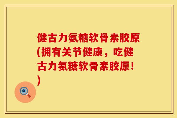健古力氨糖软骨素胶原(拥有关节健康，吃健古力氨糖软骨素胶原！)