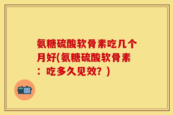 氨糖硫酸软骨素吃几个月好(氨糖硫酸软骨素：吃多久见效？)