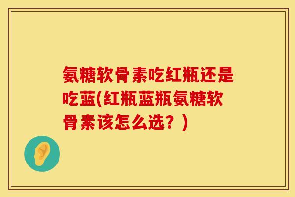 氨糖软骨素吃红瓶还是吃蓝(红瓶蓝瓶氨糖软骨素该怎么选？)