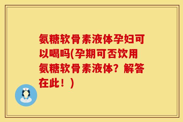 氨糖软骨素液体孕妇可以喝吗(孕期可否饮用氨糖软骨素液体？解答在此！)