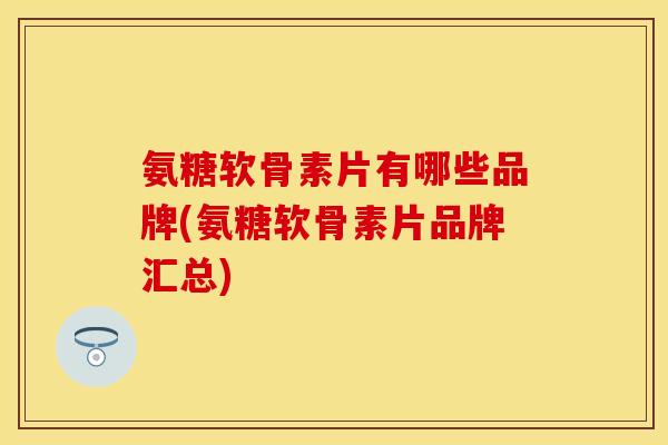 氨糖软骨素片有哪些品牌(氨糖软骨素片品牌汇总)