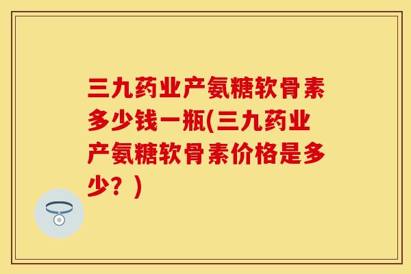 三九药业产氨糖软骨素多少钱一瓶(三九药业产氨糖软骨素价格是多少？)