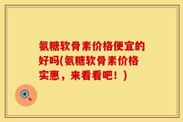 氨糖软骨素价格便宜的好吗(氨糖软骨素价格实惠，来看看吧！)