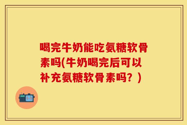 喝完牛奶能吃氨糖软骨素吗(牛奶喝完后可以补充氨糖软骨素吗？)