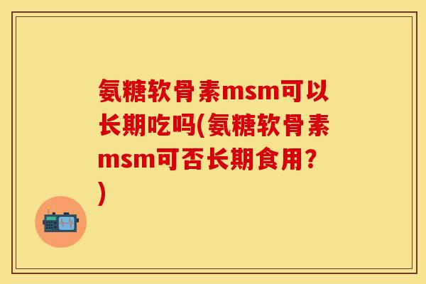 氨糖软骨素msm可以长期吃吗(氨糖软骨素msm可否长期食用?)