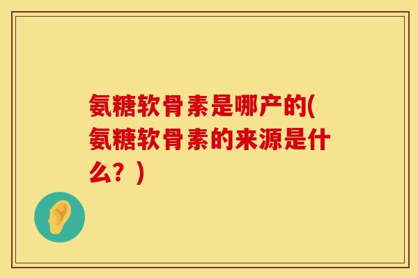 氨糖软骨素是哪产的(氨糖软骨素的来源是什么？)