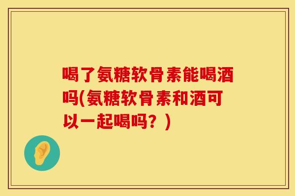 喝了氨糖软骨素能喝酒吗(氨糖软骨素和酒可以一起喝吗？)