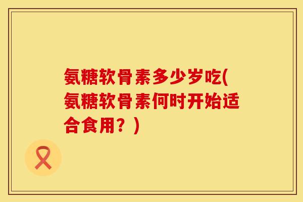 氨糖软骨素多少岁吃(氨糖软骨素何时开始适合食用？)