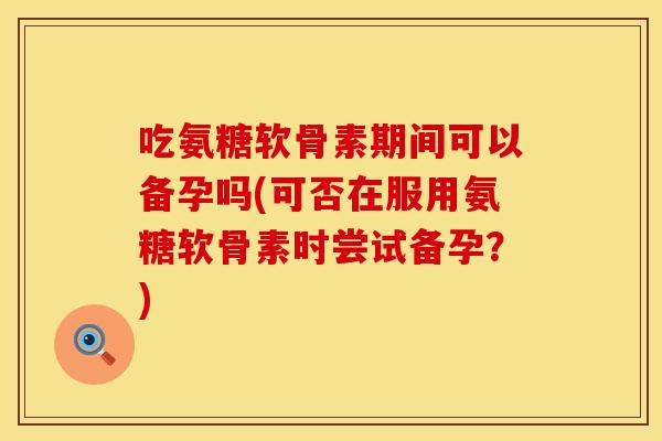 吃氨糖软骨素期间可以备孕吗(可否在服用氨糖软骨素时尝试备孕?) 吃氨糖软骨素期间可以备孕吗(可否在服用氨糖软骨素时尝试备孕?)