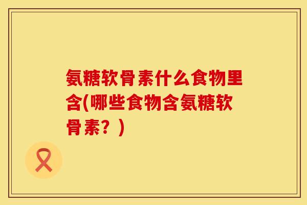 氨糖软骨素什么食物里含(哪些食物含氨糖软骨素?) 氨糖软骨素什么食物里含(哪些食物含氨糖软骨素?)