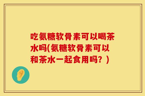 吃氨糖软骨素可以喝茶水吗(氨糖软骨素可以和茶水一起食用吗？)
