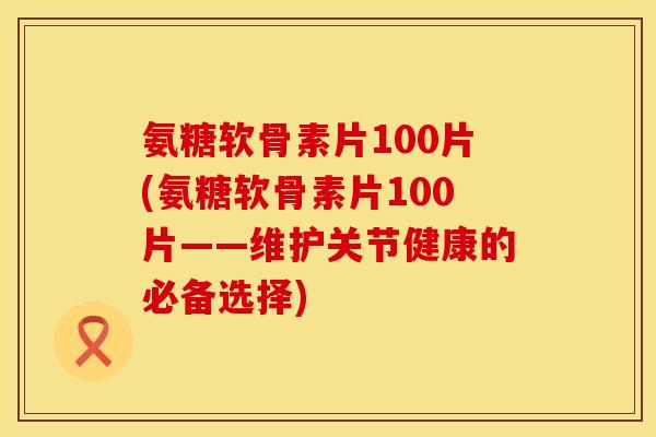氨糖软骨素片100片(氨糖软骨素片100片——维护关节健康的必备选择)