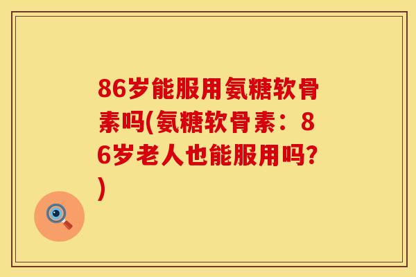 86岁能服用氨糖软骨素吗(氨糖软骨素:86岁老人也能服用吗?)