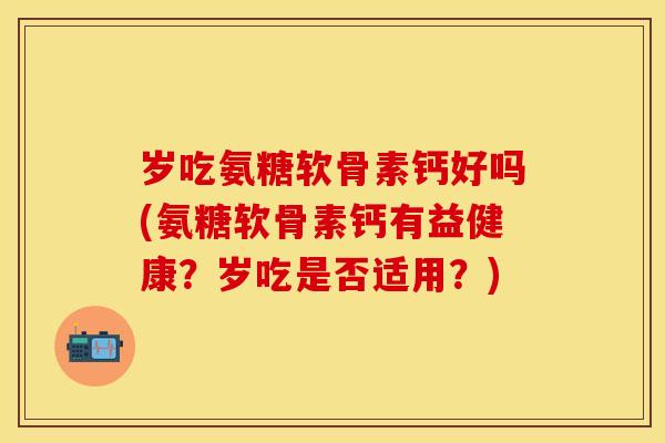 岁吃氨糖软骨素钙好吗(氨糖软骨素钙有益健康？岁吃是否适用？)