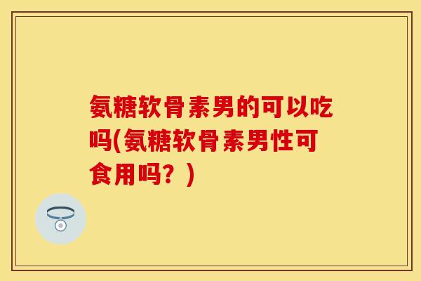 氨糖软骨素男的可以吃吗(氨糖软骨素男性可食用吗？)