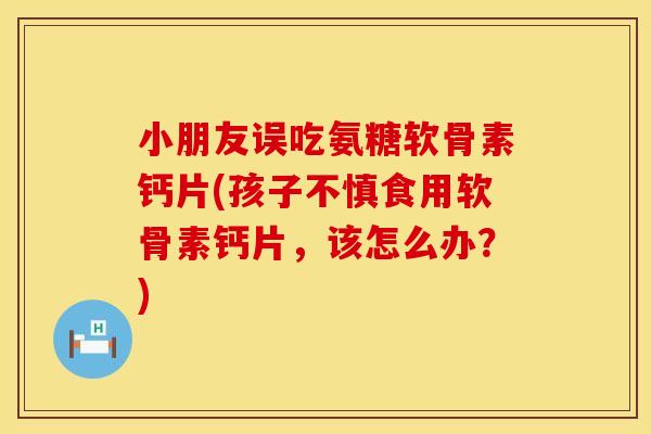 小朋友误吃氨糖软骨素钙片(孩子不慎食用软骨素钙片，该怎么办？)